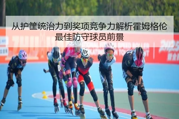 从护筐统治力到奖项竞争力解析霍姆格伦最佳防守球员前景
