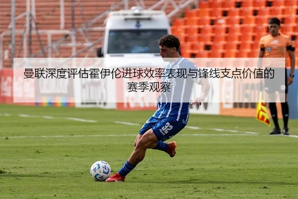 曼联深度评估霍伊伦进球效率表现与锋线支点价值的赛季观察