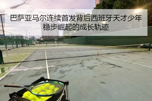 巴萨亚马尔连续首发背后西班牙天才少年稳步崛起的成长轨迹