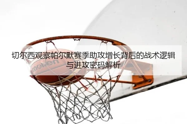切尔西观察帕尔默赛季助攻增长背后的战术逻辑与进攻密码解析