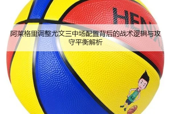 阿莱格里调整尤文三中场配置背后的战术逻辑与攻守平衡解析